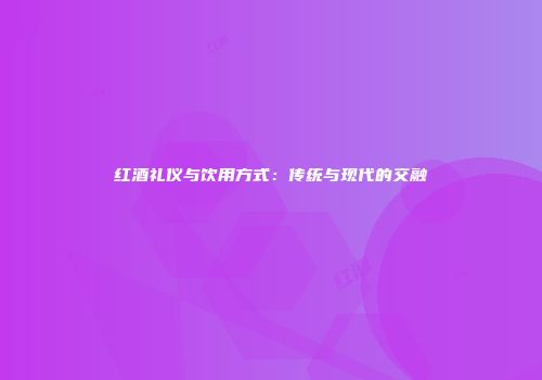 红酒礼仪与饮用方式：传统与现代的交融