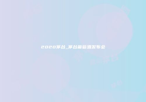 2020茅台_茅台葡萄酒发布会