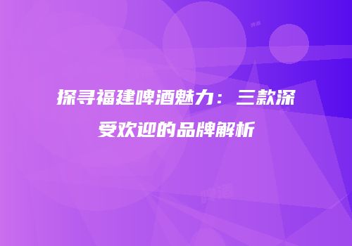 探寻福建啤酒魅力：三款深受欢迎的品牌解析