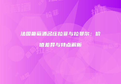 法国葡萄酒名庄拉菲与拉斐尔：价值差异与特点解析