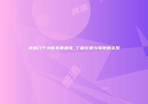 啤酒几个小时不算酒驾_了解饮酒与驾驶的关系
