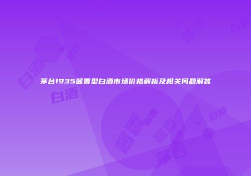 茅台1935酱香型白酒市场价格解析及相关问题解答