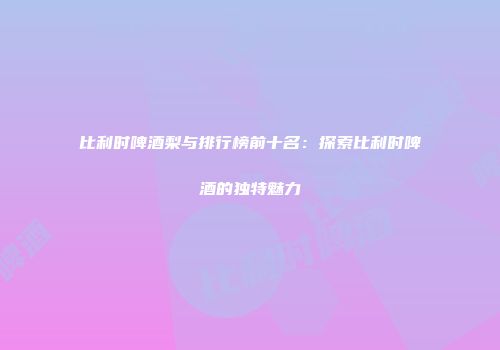 比利时啤酒梨与排行榜前十名：探索比利时啤酒的独特魅力