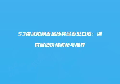 53度武陵飘香金质奖酱香型白酒：湖南名酒价格解析与推荐