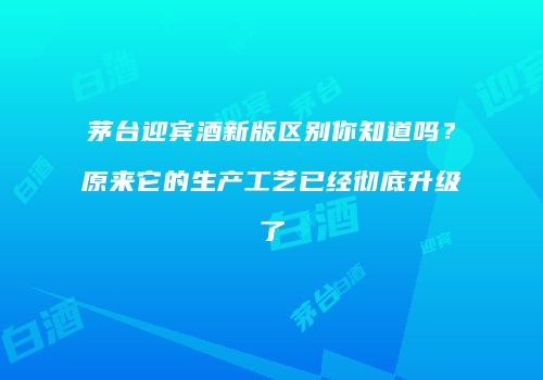 茅台迎宾酒新版区别你知道吗？原来它的生产工艺已经彻底升级了