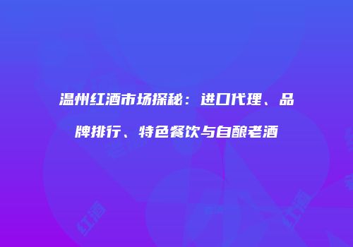 温州红酒市场探秘：进口代理、品牌排行、特色餐饮与自酿老酒