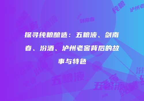 探寻纯粮酿造：五粮液、剑南春、汾酒、泸州老窖背后的故事与特色