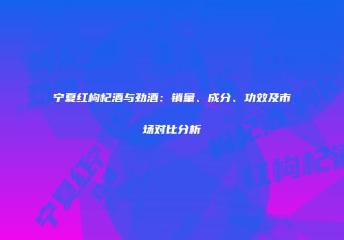 宁夏红枸杞酒与劲酒：销量、成分、功效及市场对比分析