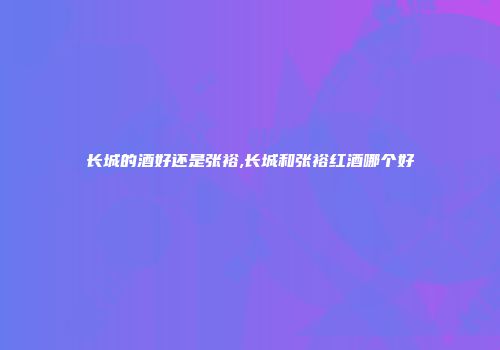 长城的酒好还是张裕,长城和张裕红酒哪个好