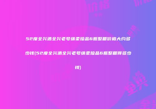 52度全兴酒全兴老号绵柔珍品6瓶整箱价格大约多少钱(52度全兴酒全兴老号绵柔珍品6瓶整箱得多少钱)