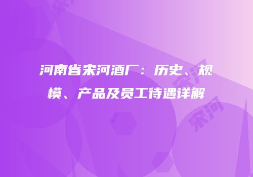 河南省宋河酒厂：历史、规模、产品及员工待遇详解