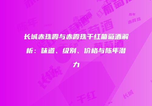 长城赤珠霞与赤霞珠干红葡萄酒解析：味道、级别、价格与陈年潜力