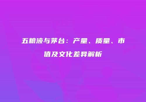 五粮液与茅台：产量、质量、市值及文化差异解析