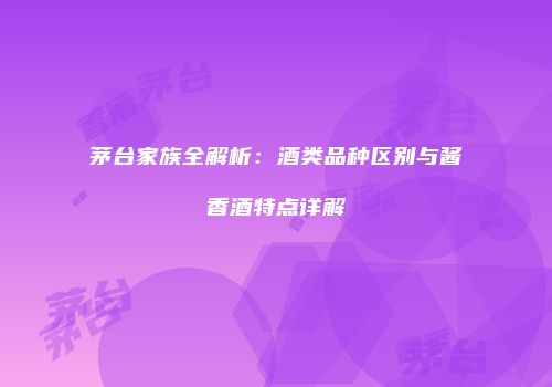 茅台家族全解析：酒类品种区别与酱香酒特点详解