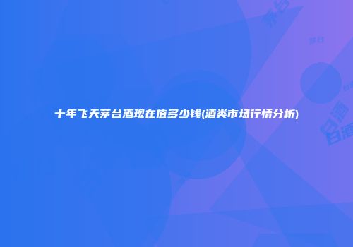 十年飞天茅台酒现在值多少钱(酒类市场行情分析)