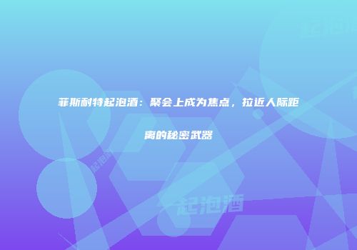 菲斯耐特起泡酒：聚会上成为焦点，拉近人际距离的秘密武器