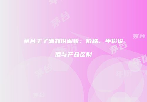 茅台王子酒知识解析：价格、年份价值与产品区别