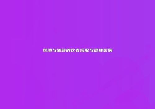 啤酒与咖啡的饮食搭配与健康影响