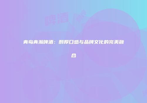 青岛青瀚啤酒：醇厚口感与品牌文化的完美融合