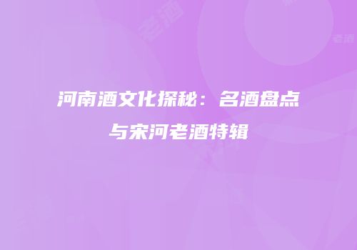 河南酒文化探秘：名酒盘点与宋河老酒特辑