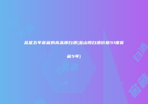 品鉴五年窖藏的高品质白酒(金山陵白酒价格51度窖藏5年)