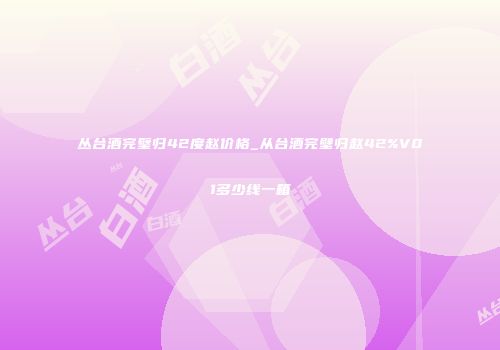 丛台酒完璧归42度赵价格_从台酒完壁归赵42%V01多少线一箱