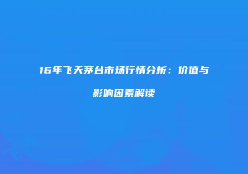 16年飞天茅台市场行情分析：价值与影响因素解读