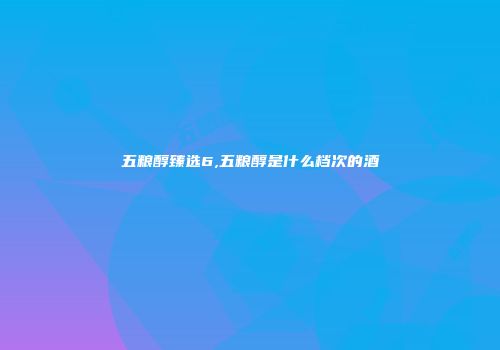 五粮醇臻选6,五粮醇是什么档次的酒