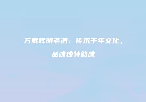 万载辉明老酒：传承千年文化，品味独特韵味