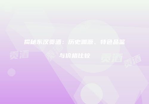 揭秘东汉贡酒：历史渊源、特色品鉴与价格比较
