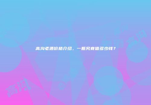 高沟老酒价格介绍，一瓶究竟值多少钱？