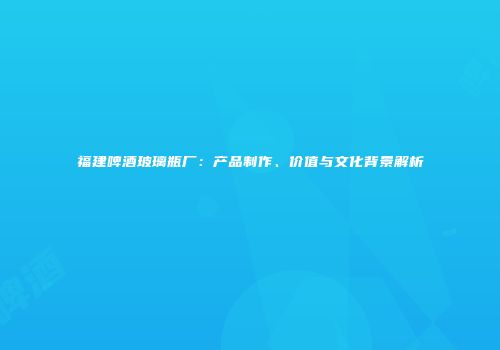 福建啤酒玻璃瓶厂：产品制作、价值与文化背景解析