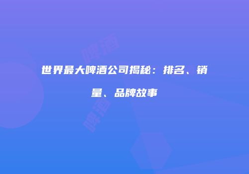世界最大啤酒公司揭秘：排名、销量、品牌故事