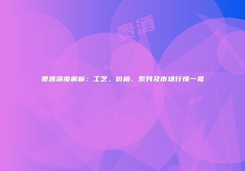 贵酒深度解析：工艺、价格、系列及市场行情一览