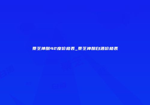 景芝神酿42度价格表_景芝神酿白酒价格表