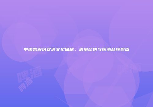 中国各省份饮酒文化探秘：酒量比拼与啤酒品牌盘点