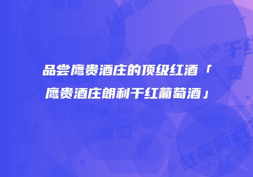 品尝鹰贵酒庄的顶级红酒「鹰贵酒庄朗利干红葡萄酒」