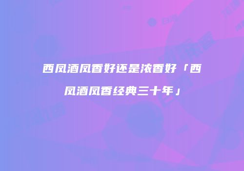 西凤酒凤香好还是浓香好「西凤酒凤香经典三十年」
