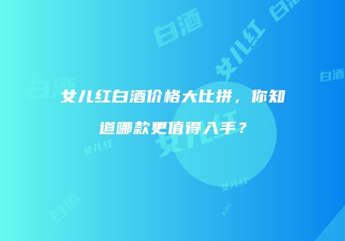 女儿红白酒价格大比拼，你知道哪款更值得入手？