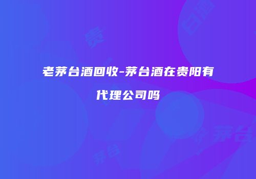老茅台酒回收-茅台酒在贵阳有代理公司吗