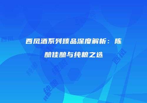 西凤酒系列臻品深度解析：陈酿佳酿与纯粮之选