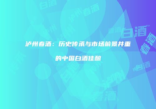 泸州春酒：历史传承与市场前景并重的中国白酒佳酿