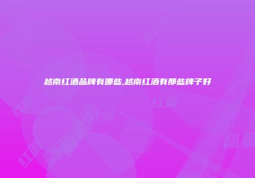 越南红酒品牌有哪些,越南红酒有那些牌子好