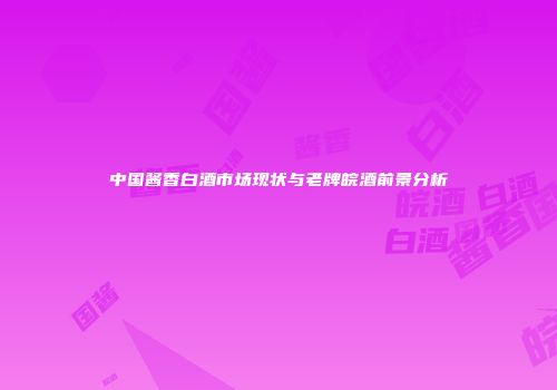 中国酱香白酒市场现状与老牌皖酒前景分析