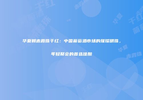 华夏朝赤霞珠干红：中国葡萄酒市场的璀璨明珠，年轻聚会的首选佳酿