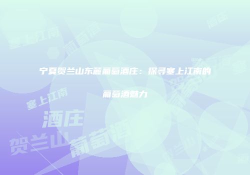 宁夏贺兰山东麓葡萄酒庄：探寻塞上江南的葡萄酒魅力