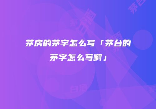 茅房的茅字怎么写「茅台的茅字怎么写啊」