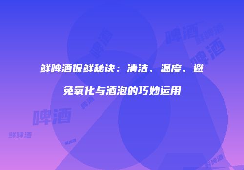 鲜啤酒保鲜秘诀：清洁、温度、避免氧化与酒泡的巧妙运用
