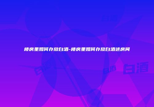 楼房里如何存放白酒-楼房里如何存放白酒进房间