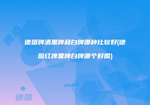 德国啤酒黑啤和白啤哪种比较好(德国红啤黑啤白啤哪个好喝)